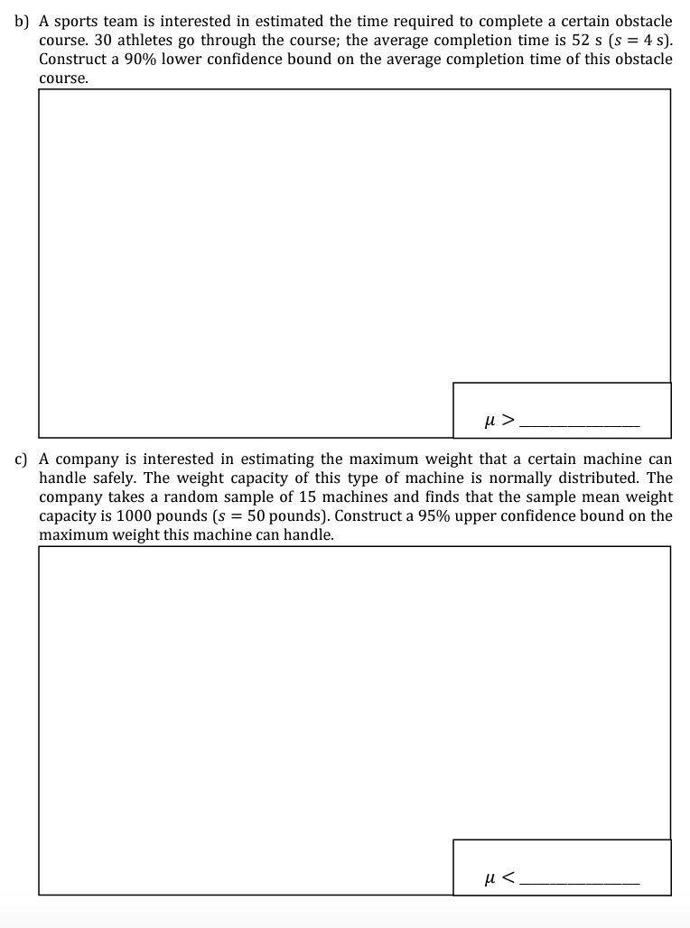 b) A sports team is interested in estimated the time required to complete a certain obstacle
course. 30 athletes go through the course; the average completion time is 52 s (s = 4 s).
Construct a 90% lower confidence bound on the average completion time of this obstacle
course.
μ>
c) A company is interested in estimating the maximum weight that a certain machine can
handle safely. The weight capacity of this type of machine is normally distributed. The
company takes a random sample of 15 machines and finds that the sample mean weight
capacity is 1000 pounds (s = 50 pounds). Construct a 95% upper confidence bound on the
maximum weight this machine can handle.
μ<