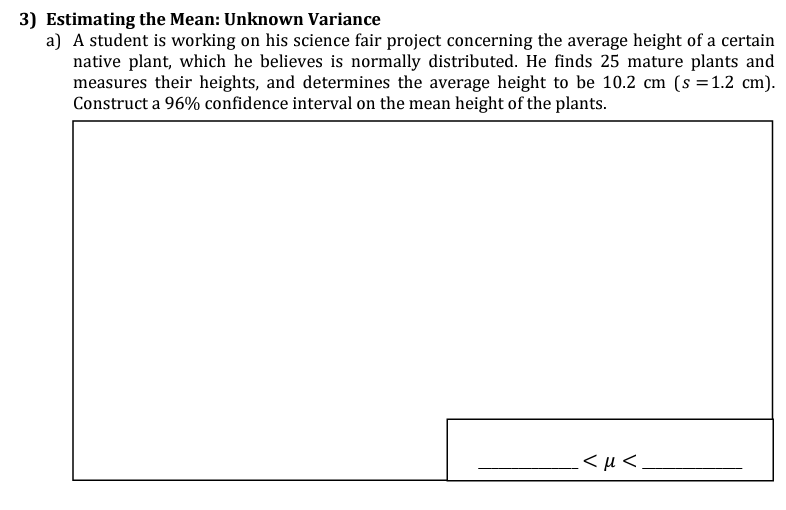 3) Estimating the Mean: Unknown Variance
a) A student is working on his science fair project concerning the average height of a certain
native plant, which he believes is normally distributed. He finds 25 mature plants and
measures their heights, and determines the average height to be 10.2 cm (s = 1.2 cm).
Construct a 96% confidence interval on the mean height of the plants.
.<μ<.