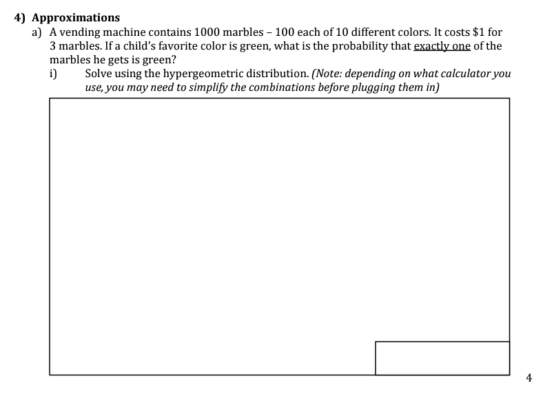 4) Approximations
a) A vending machine contains 1000 marbles - 100 each of 10 different colors. It costs $1 for
3 marbles. If a child's favorite color is green, what is the probability that exactly one of the
marbles he gets is green?
i)
Solve using the hypergeometric distribution. (Note: depending on what calculator you
use, you may need to simplify the combinations before plugging them in)
4