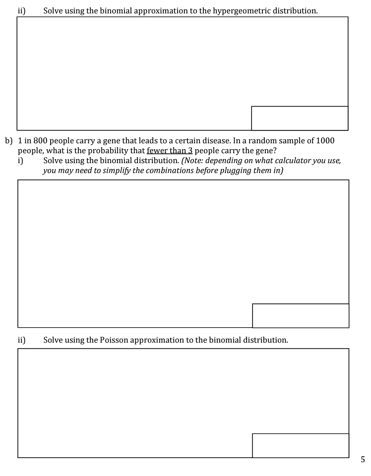 ii) Solve using the binomial approximation to the hypergeometric distribution.
b) 1 in 800 people carry a gene that leads to a certain disease. In a random sample of 1000
people, what is the probability that fewer than 3 people carry the gene?
i)
Solve using the binomial distribution. (Note: depending on what calculator you use,
you may need to simplify the combinations before plugging them in)
ii)
Solve using the Poisson approximation to the binomial distribution.
5