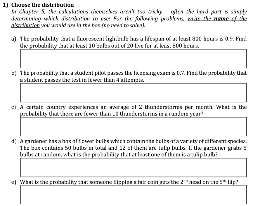 1) Choose the distribution
In Chapter 5, the calculations themselves aren't too tricky - often the hard part is simply
determining which distribution to use! For the following problems, write the name of the
distribution you would use in the box (no need to solve).
a) The probability that a fluorescent lightbulb has a lifespan of at least 800 hours is 0.9. Find
the probability that at least 10 bulbs out of 20 live for at least 800 hours.
b) The probability that a student pilot passes the licensing exam is 0.7. Find the probability that
a student passes the test in fewer than 4 attempts.
c) A certain country experiences an average of 2 thunderstorms per month. What is the
probability that there are fewer than 10 thunderstorms in a random year?
d) A gardener has a box of flower bulbs which contain the bulbs of a variety of different species.
The box contains 50 bulbs in total and 12 of them are tulip bulbs. If the gardener grabs 5
bulbs at random, what is the probability that at least one of them is a tulip bulb?
e) What is the probability that someone flipping a fair coin gets the 2nd head on the 5th flip?