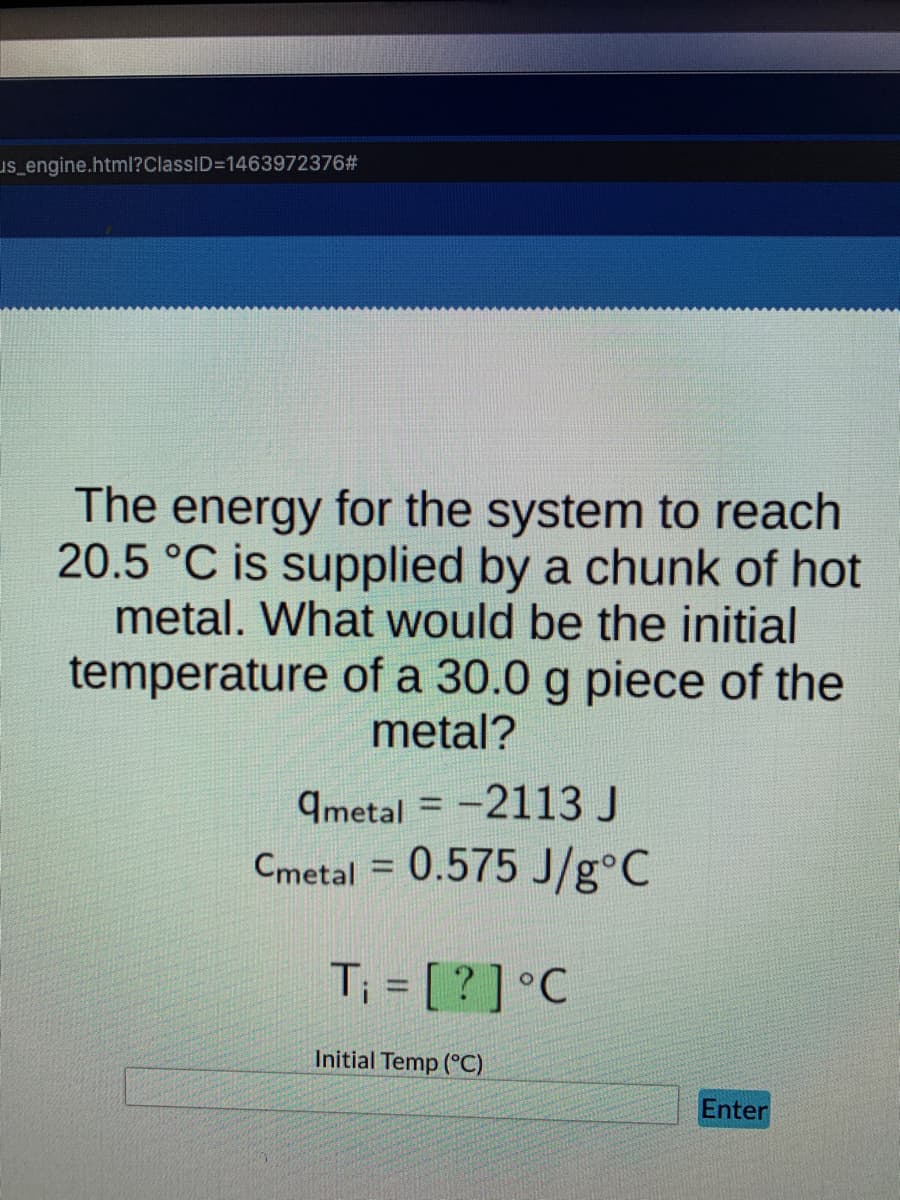 us_engine.html?ClassID=1463972376#
The energy for the system to reach
20.5 °C is supplied by a chunk of hot
metal. What would be the initial
temperature of a 30.0 g piece of the
metal?
qmetal= -2113 J
Cmetal = 0.575 J/g°C
T₁ = [?] °C
Initial Temp (°C)
Enter