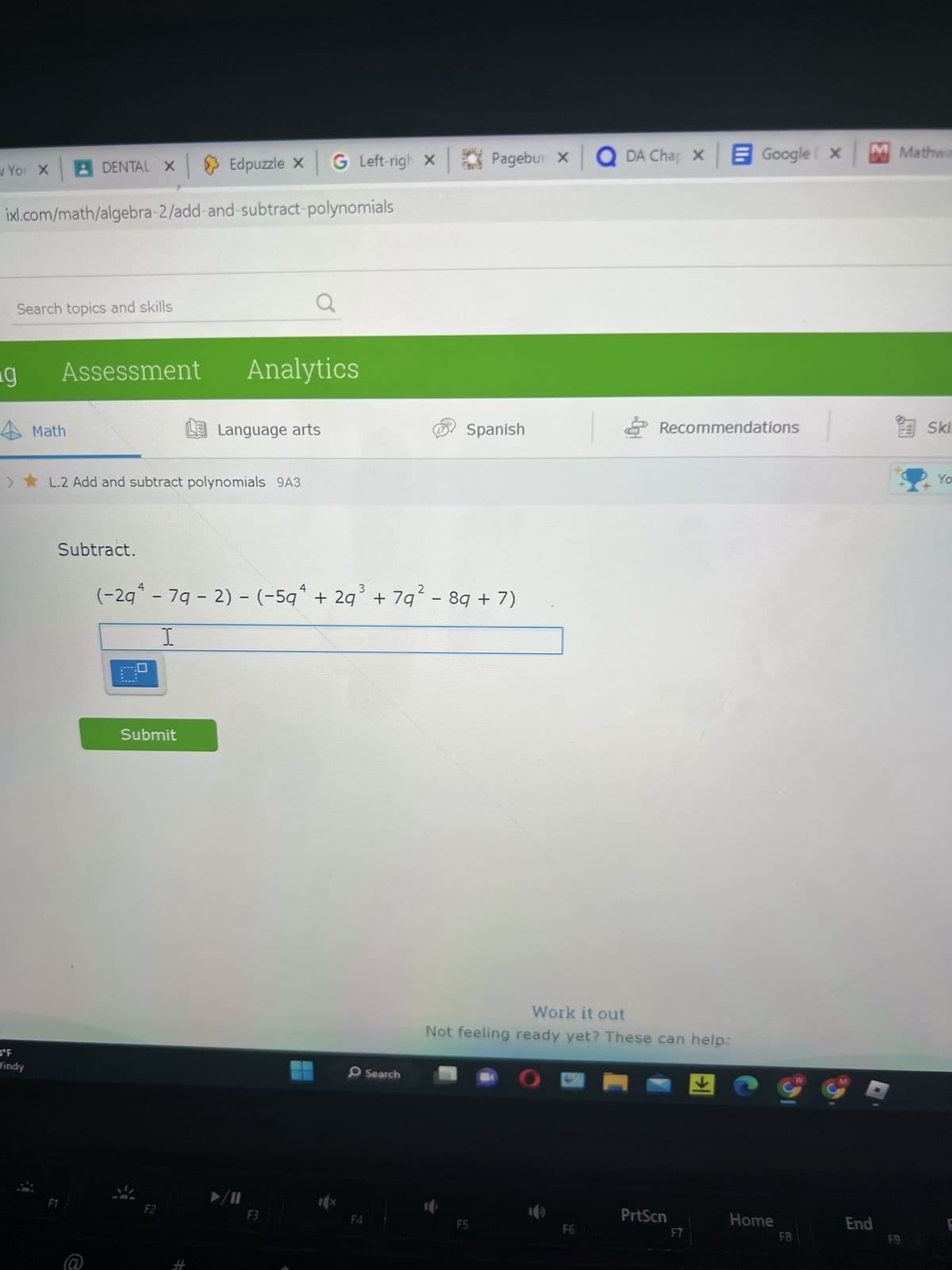 w Yor X
ixl.com/math/algebra-2/add-and-subtract-polynomials
Search topics and skills
g
DENTAL X Edpuzzle X G Left-righ x
BºF
Vindy
Assessment
Math
> L.2 Add and subtract polynomials 9A3
Subtract.
Analytics
Submit
Language arts
F2
3
2
(-2gª - 7g - 2) - (−5qª + 2q³ + 7q² - 8g + 7)
I
F3
F4
Search
Pagebur XQDA Chap X Google x M Mathwa
Spanish
F5
Work it out
Not feeling ready yet? These can help:
30
O
Recommendations
F6
PrtScn
Home
F8
End
F9
Ski
Yo