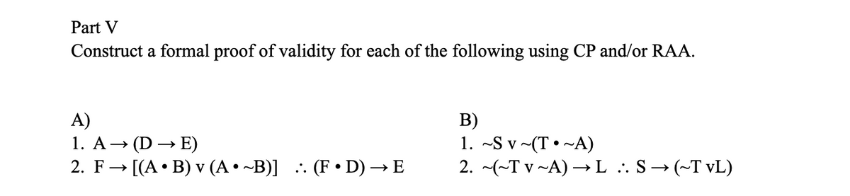 Part V
Construct a formal proof of validity for each of the following using CP and/or RAA.
A)
1. A→ (DE)
2. F→ [(A • B) v (A•~B)] :. (F • D) → E
B)
1. ~Sv~(T~A)
2. ~(~Tv ~A) →→L .. S→ (~T vL)