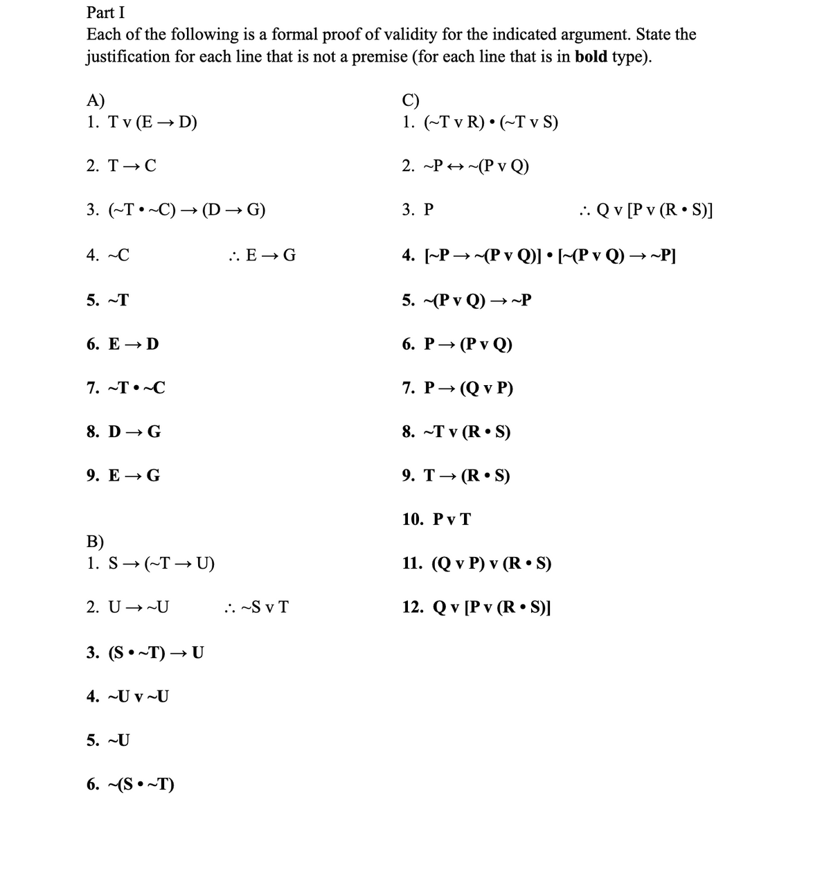 Part I
Each of the following is a formal proof of validity for the indicated argument. State the
justification for each line that is not a premise (for each line that is in bold type).
A)
1. Tv (E → D)
2. T → C
3. (~T~C) → (D → G)
4. ~C
5. T
6. E → D
7. ~T~C
8. D→ G
9. E → G
B)
1. S→ (~T→→ U)
2. U →~U
3. (S~T) → U
4. -Uv U
5. ~U
6. ~(ST)
.. E → G
:. ~SVT
1. (~Tv R) • (~Tv S)
2. ~P~(P v Q)
3. P
4. [~P~(P v Q)] • [~(P v Q) →~P]
5. (P v Q)→→~P
6. P→ (PvQ)
7. P→ (Q v P)
8. ~Tv (RS)
9. T (R.S)
10. PVT
.. Q v [P v (RS)]
11. (Q v P) v (R.S)
12. Q v [Pv (R•S)]