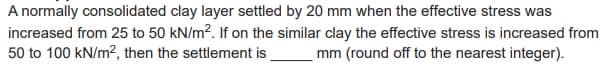 A normally consolidated clay layer settled by 20 mm when the effective stress was
increased from 25 to 50 kN/m². If on the similar clay the effective stress is increased from
50 to 100 kN/m², then the settlement is mm (round off to the nearest integer).