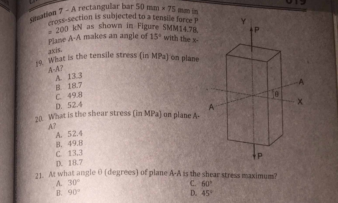 C
Situation 7 - A rectangular bar 50 mm x 75 mm in
cross-section is subjected to a tensile force P
= 200 kN as shown in Figure SMM14.78.
Plane A-A makes an angle of 15° with the x-
axis.
19. What is the tensile stress (in MPa) on plane
A-A?
A. 13.3
B. 18.7
C. 49.8
D. 52.4
20. What is the shear stress (in MPa) on plane A-
A?
A. 52.4
B. 49.8
C. 13.3
A
P
Je
D. 18.7
21. At what angle 0 (degrees) of plane A-A is the shear stress maximum?
A. 30°
C. 60°
B. 90°
D. 45°
A
X