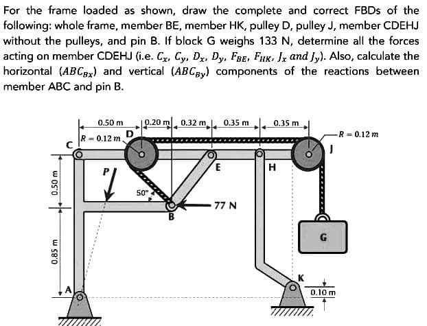 For the frame loaded as shown, draw the complete and correct FBDs of the
following: whole frame, member BE, member HK, pulley D, pulley J, member CDEHJ
without the pulleys, and pin B. If block G weighs 133 N, determine all the forces
acting on member CDEHJ (i.e. Cx, Cy, Dx, Dy, FBE, FHK, Jx and Jy). Also, calculate the
horizontal (ABCBx) and vertical (ABCBy) components of the reactions between
member ABC and pin B.
0.50 m
0.85 m
0.50 m
R = 0.12 m
7
0.20 m 0.32 m 0.35 m
50°
77 N
0.35 m
H
-R = 0.12 m
J
G
0.10 m