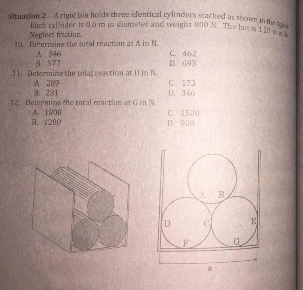 Situation 2 - A rigid bin holds three identical cylinders stacked as shown in the figure.
Each cylinder is 0.6 m in diameter and weighs 800 N. The bin is 1.20 m wide
Neglect friction.
10. Determine the total reaction at A in N.
A. 346
B. 577
11. Determine the total reaction at D in N.
A. 289
B. 231
12. Determine the total reaction at G in N.
A. 1800
B. 1200
C. 462
D. 693
C. 173
D. 346
C. 1500
D. 900
a
B