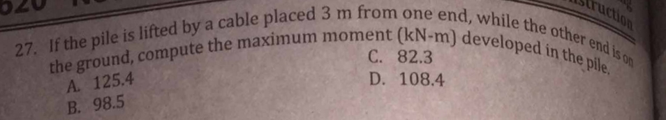 ruction
C. 82.3
27. If the pile is lifted by a cable placed 3 m from one end, while the other end is on
the ground, compute the maximum moment (kN-m) developed in the pile.