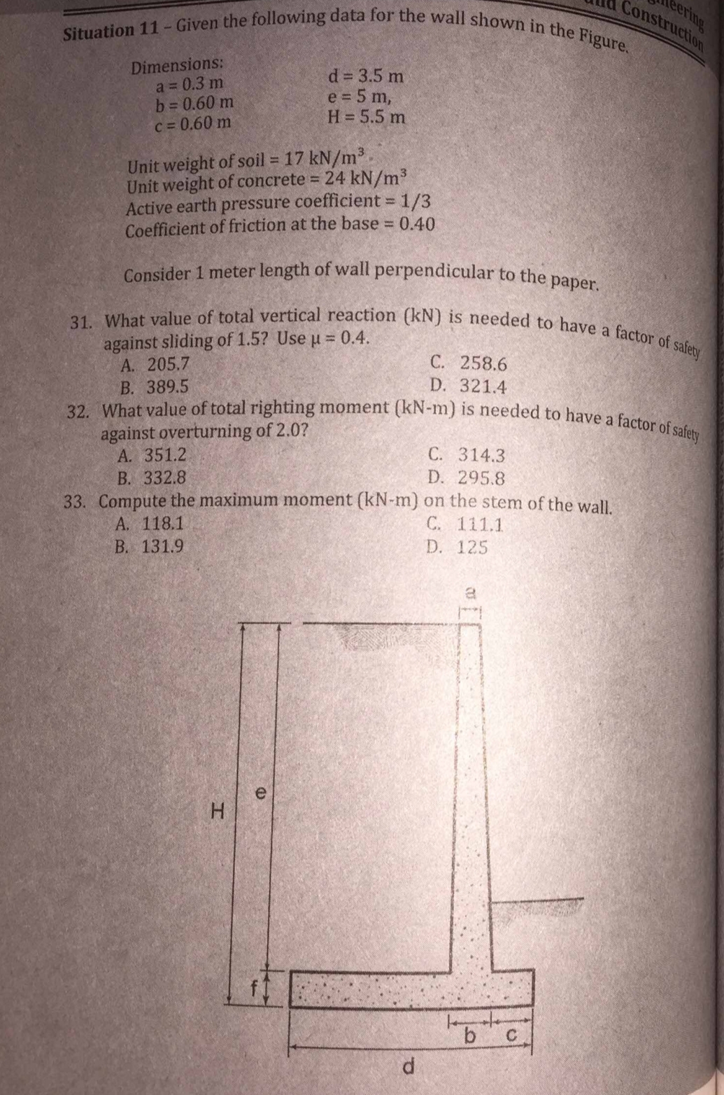 Situation 11 - Given the following data for the wall shown in the Figure.
Dimensions:
a = 0.3 m
b = 0.60 m
c = 0.60 m
Unit weight of soil = 17 kN/m³.
Unit weight of concrete = 24 kN/m³
Active earth pressure coefficient = 1/3
Coefficient of friction at the base = 0.40
Consider 1 meter length of wall perpendicular to the paper.
d = 3.5 m
e = 5 m,
H = 5.5 m
31. What value of total vertical reaction (kN) is needed to have a factor of safety
against sliding of 1.5? Use µ = 0.4.
A. 205.7
B. 389.5
32. What value of total righting moment (kN-m) is needed to have a factor of safety
against overturning of 2.0?
A. 351.2
H
C. 314.3
D. 295.8
B. 332.8
33. Compute the maximum moment (kN-m) on the stem of the wall.
A. 118.1
C. 111.1
B. 131.9
D. 125
e
C. 258.6
D. 321.4
d
a
b
Construction
eering
C