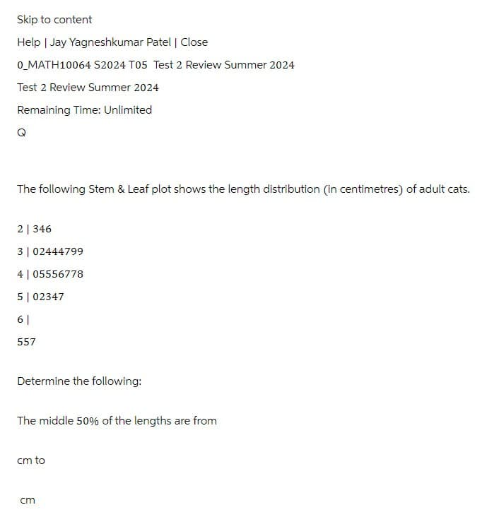 Skip to content
Help | Jay Yagneshkumar Patel | Close
0_MATH10064 S2024 T05 Test 2 Review Summer 2024
Test 2 Review Summer 2024
Remaining Time: Unlimited
The following Stem & Leaf plot shows the length distribution (in centimetres) of adult cats.
2|346
3 | 02444799
4 | 05556778
5 | 02347
6 |
557
Determine the following:
The middle 50% of the lengths are from
cm to
ст