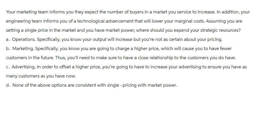 Your marketing team informs you they expect the number of buyers in a market you service to increase. In addition, your
engineering team informs you of a technological advancement that will lower your marginal costs. Assuming you are
setting a single price in the market and you have market power, where should you expend your strategic resources?
a. Operations. Specifically, you know your output will increase but you're not as certain about your pricing.
b. Marketing. Specifically, you know you are going to charge a higher price, which will cause you to have fewer
customers in the future. Thus, you'll need to make sure to have a close relationship to the customers you do have.
c. Advertising. In order to offset a higher price, you're going to have to increase your advertising to ensure you have as
many customers as you have now.
d. None of the above options are consistent with single - pricing with market power.