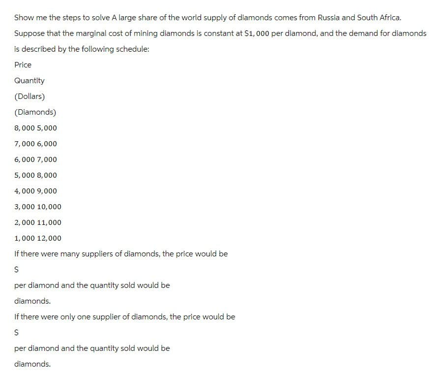 Show me the steps to solve A large share of the world supply of diamonds comes from Russia and South Africa.
Suppose that the marginal cost of mining diamonds is constant at $1,000 per diamond, and the demand for diamonds
is described by the following schedule:
Price
Quantity
(Dollars)
(Diamonds)
8,000 5,000
7,000 6,000
6,000 7,000
5,000 8,000
4,000 9,000
3,000 10,000
2,000 11,000
1,000 12,000
If there were many suppliers of diamonds, the price would be
S
per diamond and the quantity sold would be
diamonds.
If there were only one supplier of diamonds, the price would be
S
per diamond and the quantity sold would be
diamonds.