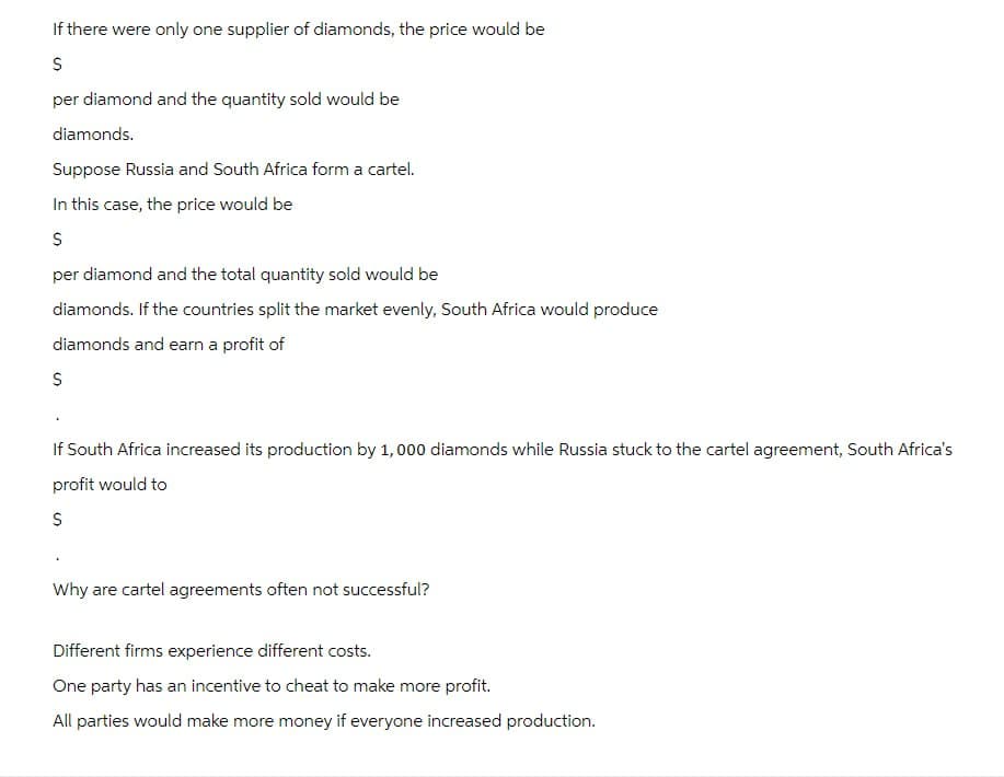 If there were only one supplier of diamonds, the price would be
$
per diamond and the quantity sold would be
diamonds.
Suppose Russia and South Africa form a cartel.
In this case, the price would be
$
per diamond and the total quantity sold would be
diamonds. If the countries split the market evenly, South Africa would produce
diamonds and earn a profit of
$
If South Africa increased its production by 1,000 diamonds while Russia stuck to the cartel agreement, South Africa's
profit would to
$
Why are cartel agreements often not successful?
Different firms experience different costs.
One party has an incentive to cheat to make more profit.
All parties would make more money if everyone increased production.