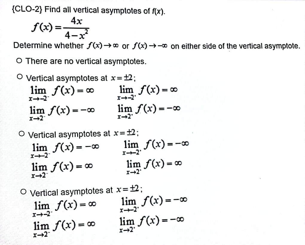 {CLO-2} Find all vertical asymptotes of f(x).
4x
f(x)=
4-x²
Determine whether f(x)→∞ or f(x)→→∞ on either side of the vertical asymptote.
O There are no vertical asymptotes.
O Vertical asymptotes at x = +2;
lim f(x) = ∞
lim f(x) = ∞
x--2
x-2.
lim f(x)=
=18
lim f(x)=-∞0
x-2
X-2*
O Vertical asymptotes at x = +2;
lim f(x) = -
lim f(x)=-
x-2
x--2'
lim f(x) = ∞
lim f(x) = ∞
x-2
x->2*
O Vertical asymptotes at x = +2;
lim f(x) = ∞
lim f(x)=-00
x--2'
x--2
lim f(x) = ∞
lim f(x) = -
x->2'
x->2