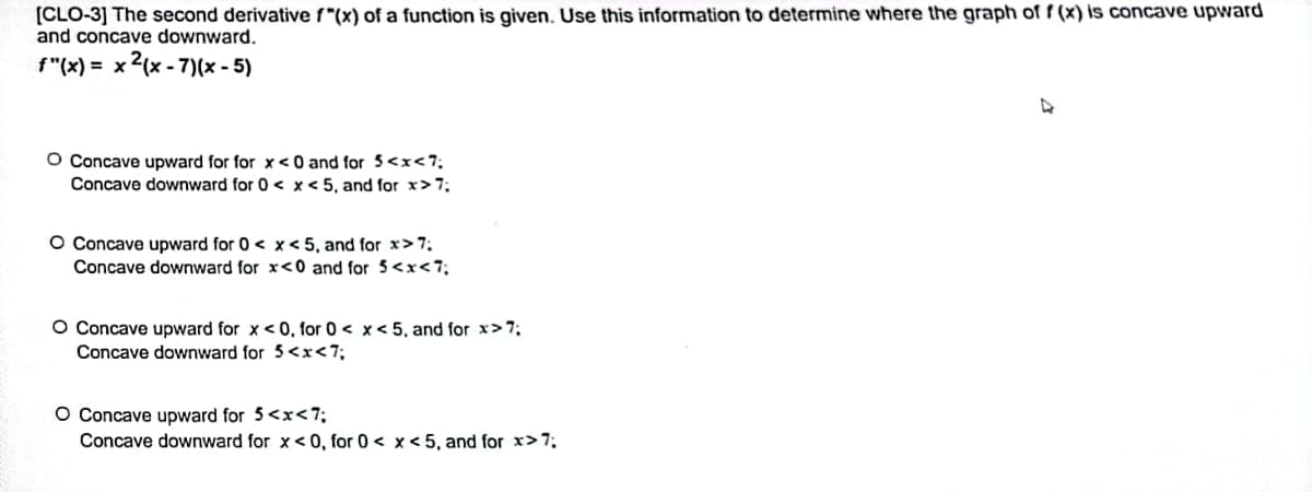 [CLO-3] The second derivative f*(x) of a function is given. Use this information to determine where the graph of f(x) is concave upward
and concave downward.
f"(x)= x2(x-7)(x - 5)
O Concave upward for for x<0 and for 5<x<7;
Concave downward for 0 < x < 5, and for x>7;
O Concave upward for 0 < x < 5, and for x>7;
Concave downward for x<0 and for 5<x<7;
O Concave upward for x < 0, for 0 < x < 5, and for x>7;
Concave downward for 5<x<7;
O Concave upward for 5<x<7;
Concave downward for x<0, for 0 < x < 5, and for x>7;