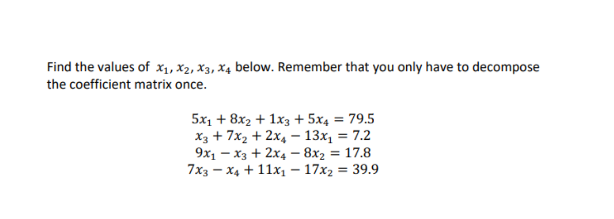 Find the values of x1, x2, X3, X4 below. Remember that you only have to decompose
the coefficient matrix once.
5x1 + 8x2 + 1x3 + 5x4 = 79.5
X3 + 7x2 + 2x4 – 13x, = 7.2
= 17.8
= 39.9
%3D
9x1 – x3 + 2x4 – 8x2
7x3 – X4 + 11x1– 17x2
