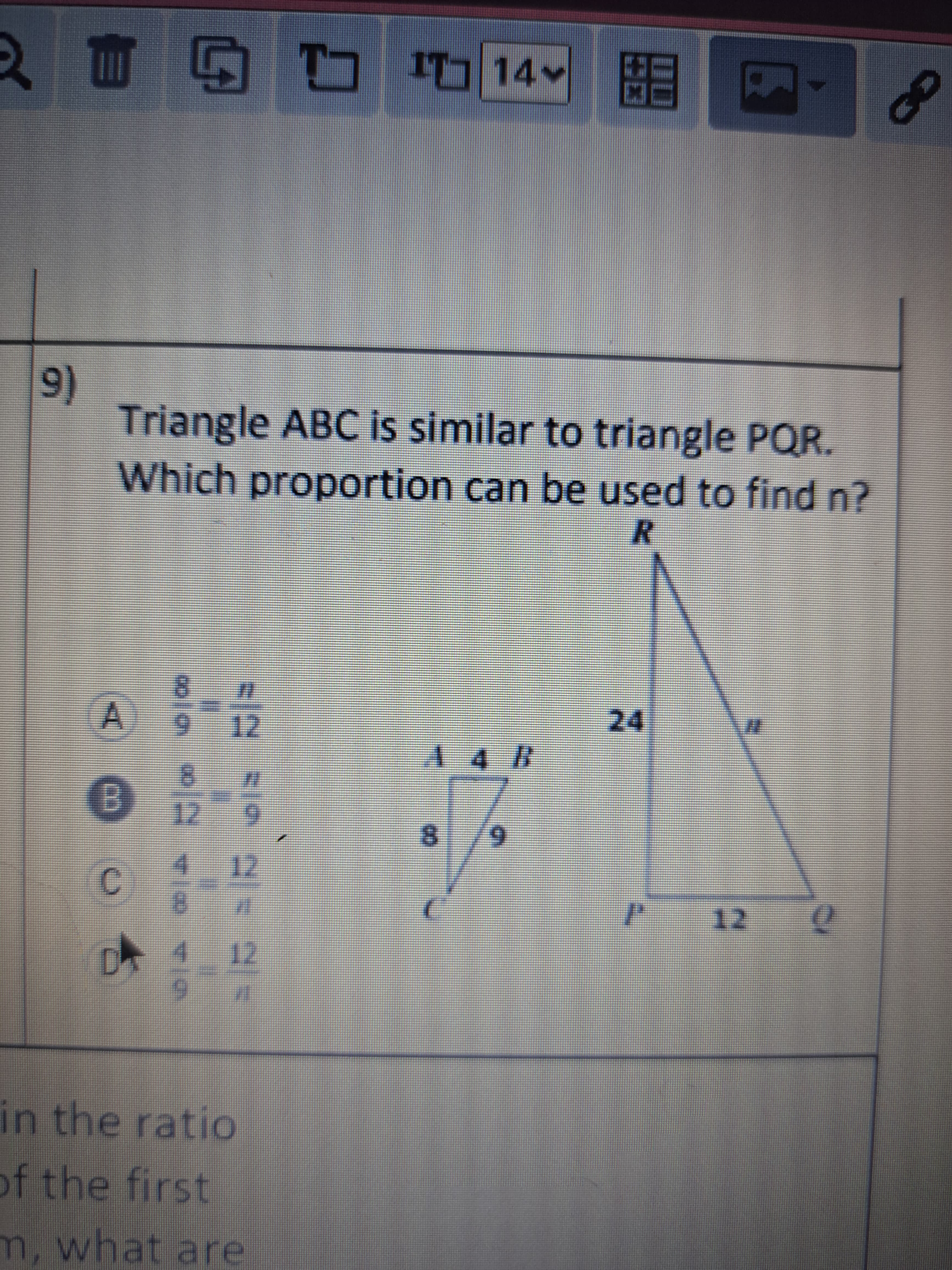 **Educational Content: Understanding Similar Triangles**

This exercise involves two similar triangles, \( \triangle ABC \) and \( \triangle PQR \), and the goal is to determine which proportion can be used to find the unknown side length \( n \).

**Triangles Illustrated:**
- **Triangle \( \triangle ABC \):**
  - Side \( AC = 8 \)
  - Side \( CB = 9 \)
  - Vertical height \( AB = 4 \)

- **Triangle \( \triangle PQR \):**
  - Side \( PR = 24 \)
  - Side \( RQ = 12 \)
  - Hypotenuse represented as \( n \)

**Question:**
Which proportion can be used to find \( n \)?

**Answer Options:**
A) \( \frac{8}{9} = \frac{n}{12} \)

B) \( \frac{8}{12} = \frac{n}{9} \)

C) \( \frac{4}{8} = \frac{12}{n} \)

D) \( \frac{4}{9} = \frac{12}{n} \)

**Concept Explanation:**
Triangles are similar if their corresponding angles are equal and their corresponding sides are in proportion. Here, options A through D propose different proportions based on the given side lengths.

To solve for \( n \), consider the corresponding sides of these similar triangles. Look for sets of corresponding sides that allow you to compute the length of \( n \) accurately by setting up equivalent ratios.

Explore which option correctly maintains the proportion between \( \triangle ABC \) and \( \triangle PQR \).