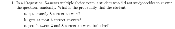 1. In a 10-question, 5-answer multiple choice exam, a student who did not study decides to answer
the questions randomly. What is the probability that the student
a. gets exactly 8 correct answers?
b. gets at most 6 correct answers?
c. gets between 3 and 8 correct answers, inclusive?
