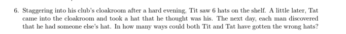 6. Staggering into his club's cloakroom after a hard evening, Tit saw 6 hats on the shelf. A little later, Tat
came into the cloakroom and took a hat that he thought was his. The next day, each man discovered
that he had someone else's hat. In how many ways could both Tit and Tat have gotten the wrong hats?
