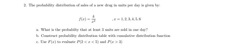 2. The probability distribution of sales of a new drug in units per day is given by:
f(x) =
,r = 1, 2, 3, 4, 5, 6
a. What is the probabilty that at least 3 units are sold in one day?
b. Construct probability distribution table with cumulative distribution function
c. Use F(x) to evaluate P(2 < r < 5) and P(x > 3)
