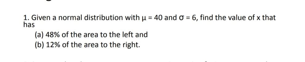 1. Given a normal distribution with u = 40 and o = 6, find the value of x that
has
(a) 48% of the area to the left and
(b) 12% of the area to the right.
