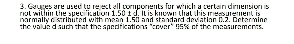 3. Gauges are used to reject all components for which a certain dimension is
not within the specification 1.50 ± d. It is known that this measurement is
normally distributed with mean 1.50 and standard deviation 0.2. Determine
the value d such that the specifications "cover" 95% of the measurements.
