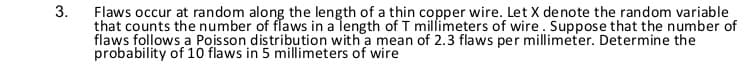 Flaws occur at random along the length of a thin copper wire. Let X denote the random variable
that counts the number of flaws in a length of T millimeters of wire. Suppose that the number of
flaws follows a Poisson distribution with a mean of 2.3 flaws per millimeter. Determine the
probability of 10 flaws in 5 millimeters of wire
3.
