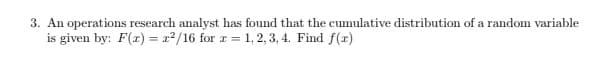 3. An operations research analyst has found that the cumulative distribution of a random variable
is given by: F(r) = x2/16 for r = 1, 2, 3, 4. Find f(xr)
