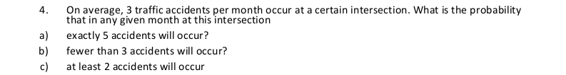 4.
On average, 3 traffic accidents per month occur at a certain intersection. What is the probability
that in any given month at this intersection
a)
exactly 5 accidents will occur?
b)
fewer than 3 accidents will occur?
c)
at least 2 accidents will occur
