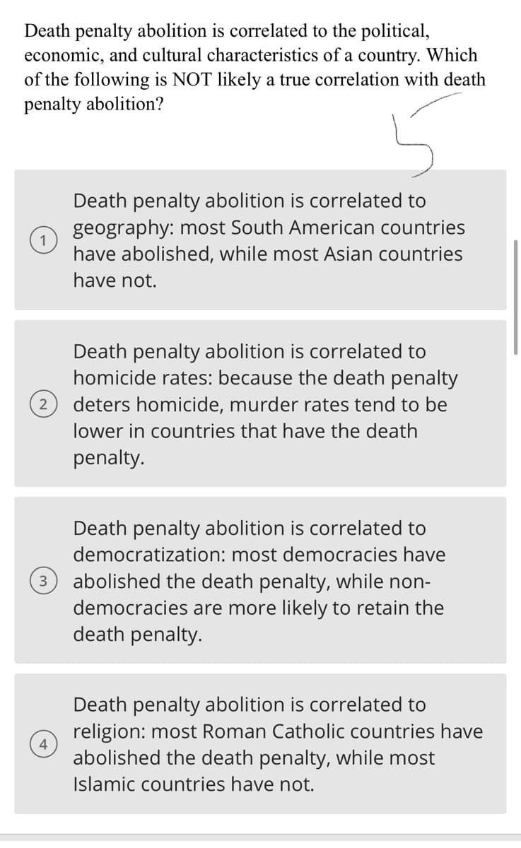 Death penalty abolition is correlated to the political,
economic, and cultural characteristics of a country. Which
of the following is NOT likely a true correlation with death
penalty abolition?
2
3
4
Death penalty abolition is correlated to
geography: most South American countries
have abolished, while most Asian countries
have not.
Death penalty abolition is correlated to
homicide rates: because the death penalty
deters homicide, murder rates tend to be
lower in countries that have the death
penalty.
Death penalty abolition is correlated to
democratization: most democracies have
abolished the death penalty, while non-
democracies are more likely to retain the
death penalty.
Death penalty abolition is correlated to
religion: most Roman Catholic countries have
abolished the death penalty, while most
Islamic countries have not.