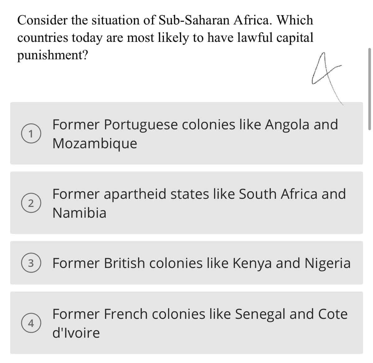 Consider the situation of Sub-Saharan Africa. Which
countries today are most likely to have lawful capital
punishment?
2
3
4
Former Portuguese colonies like Angola and
Mozambique
Former apartheid states like South Africa and
Namibia
Former British colonies like Kenya and Nigeria
Former French colonies like Senegal and Cote
d'Ivoire