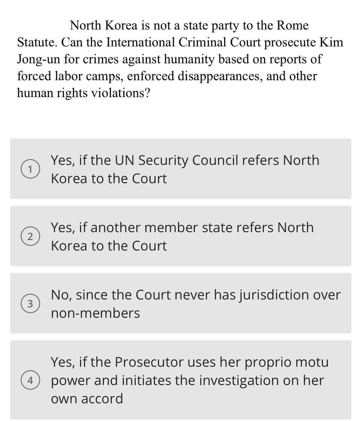 North Korea is not a state party to the Rome
Statute. Can the International Criminal Court prosecute Kim
Jong-un for crimes against humanity based on reports of
forced labor camps, enforced disappearances, and other
human rights violations?
1
2
3
4
Yes, if the UN Security Council refers North
Korea to the Court
Yes, if another member state refers North
Korea to the Court
No, since the Court never has jurisdiction over
non-members
Yes, if the Prosecutor uses her proprio motu
power and initiates the investigation on her
own accord