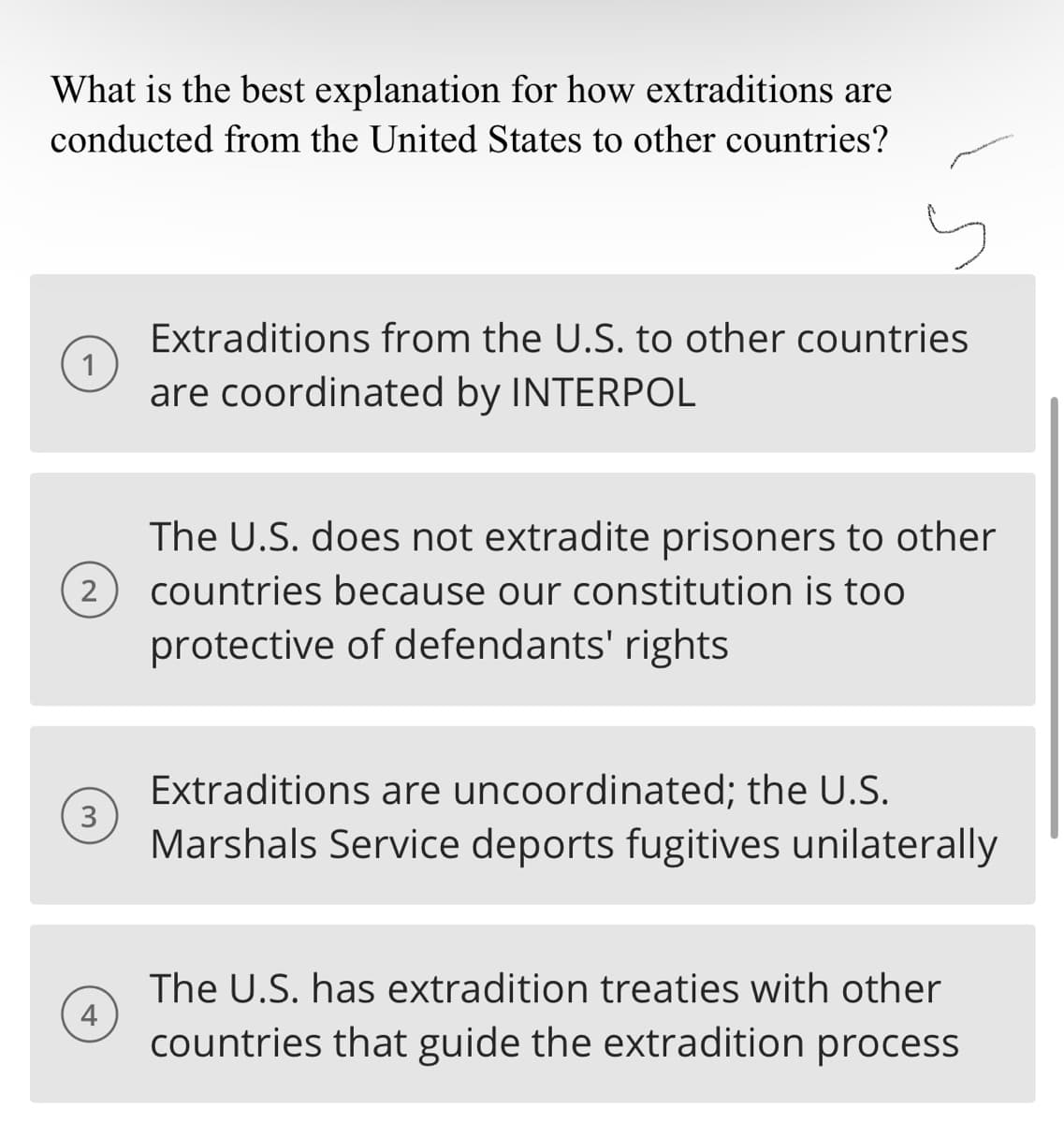 What is the best explanation for how extraditions are
conducted from the United States to other countries?
2
3
4
Extraditions from the U.S. to other countries
are coordinated by INTERPOL
The U.S. does not extradite prisoners to other
countries because our constitution is too
protective of defendants' rights
Extraditions are uncoordinated; the U.S.
Marshals Service deports fugitives unilaterally
The U.S. has extradition treaties with other
countries that guide the extradition process