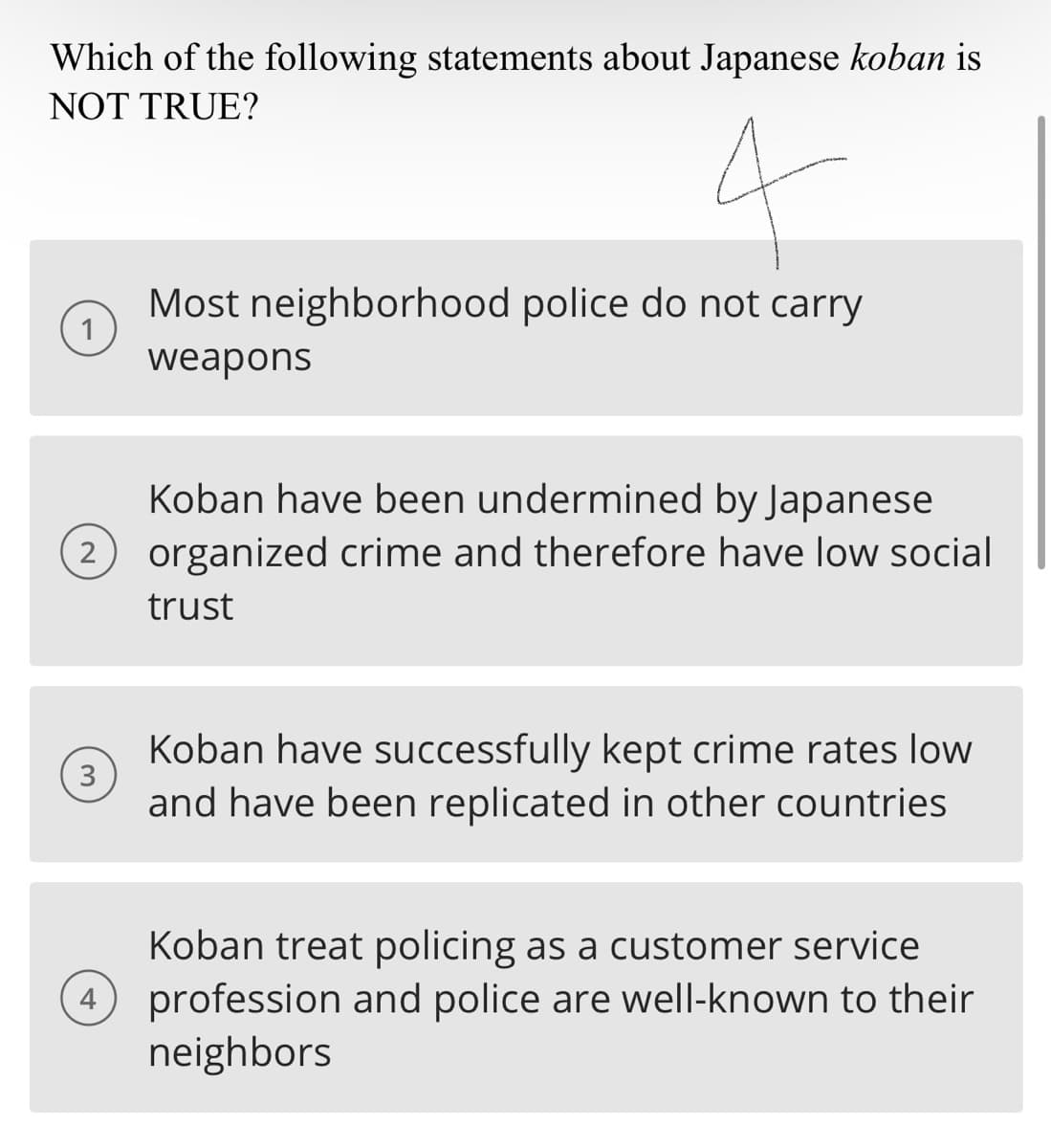 Which of the following statements about Japanese koban is
NOT TRUE?
2
3
4
Most neighborhood police do not carry
weapons
Koban have been undermined by Japanese
organized crime and therefore have low social
trust
Koban have successfully kept crime rates low
and have been replicated in other countries
Koban treat policing as a customer service
4 profession and police are well-known to their
neighbors