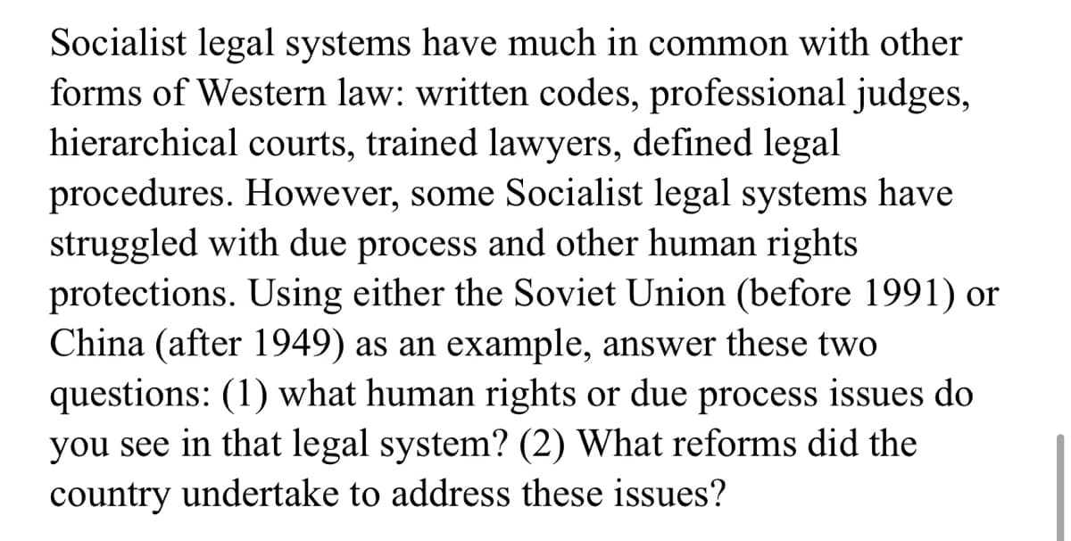 Socialist legal systems have much in common with other
forms of Western law: written codes, professional judges,
hierarchical courts, trained lawyers, defined legal
procedures. However, some Socialist legal systems have
struggled with due process and other human rights
protections. Using either the Soviet Union (before 1991) or
China (after 1949) as an example, answer these two
questions: (1) what human rights or due process issues do
you see in that legal system? (2) What reforms did the
country undertake to address these issues?