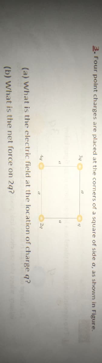 3. Four point charges are placed at the corners of a square of side a, as shown in Figure.
34
29
(a) What is the electric field at the location of charge q?
(b) What is the net force on 2g?
