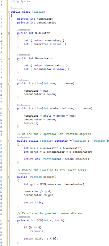 2
3
4
5
6
24
15
16
17
18
19
20
21
22
25
26
27
28
29
30
$1
52
33
34
$5
36
3
5
6
17
8
19
51
52
63
54
55
56
57
58
59
50
using System;
8 references
public class Fraction
{
private int numerator;
private int denominator;
2 references
public int Numerator
{
}
3 references
public int Denominator
{
}
}
1 reference
public Fraction(int nun, int denom)
{
}
get { return numerator; }
set { numerator = value; }
O references
public Fraction(int whole, int num, int denom)
{
}
get { return denominator; }
set { denominator = value; }
}
numerator = num;
denominator = denom;
// Define the operator for Fraction objects
O references
public static Fraction operator *(Fraction a, Fraction b
{
}
numerator whole denom + num;
denominator denon;
Reduce();
// Reduce the fraction to its lowest terms
2 references
public Fraction Reduce()
{
int gcd = GCD(numerator, denominator);
numerator /= gcd;
denominator /= ged;
int num= a.numerator b.numerator;
int denon = a.denominator * b. denominator;
return new Fraction (num, denon). Reduce();
return this;
// Calculate the greatest common divisor
2 references
private int GCD(int a, int b)
{
if (b == 0)
return a;
return GCD(b, a % b);