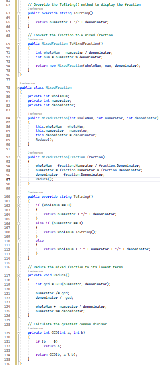 089858 SPEER**** ***** ******** *********⠀⠀⠀⠀⠀⠀⠀⠀⠀⠀⠀ =====
113
119
122
123
124
127
128
134
135
// Override the ToString() method to display the fraction
references
public override string ToString()
{
}
// Convert the fraction to a mixed fraction
references
public MixedFraction ToMixedFraction()
{
}
4 references
public class MixedFraction
{
return numerator + "/" + denominator;
private int wholeNum;
private int numerator;
private int denominator;
}
1 reference
public MixedFraction(int wholeNum, int numerator, int denominator)
{
int wholeNum = numerator / denominator;
int num = numerator denominator;
return new MixedFraction(wholeNum, nun, denominator);
}
references
}
this.wholeNum = wholeNum;
this.numerator = numerator;
this.denominator = denominator;
Reduce();
public
{
MixedFraction(Fraction fraction)
wholeNum = fraction. Numerator / fraction.Denominator;
numerator = fraction. Numerator & fraction.Denominator;
denominator = fraction. Denominator;
Reduce();
Ⓒreferences
public override string ToString()
{
}
if (wholeNum == 0)
{
return numerator + "/" + denominator;
}
else if (numerator == 8)
{
return wholeNum.ToString();
}
else
{
}
return wholeNum+""+ numerator / denominator;
// Reduce the mixed fraction to its lowest terms
private void Reduce()
2 references
{
int gcd = GCD(numerator, denominator);
numerator /= ged;
denominator /= gcd;
wholeNum += numerator / denominator;
numerator denominator;
}
// Calculate the greatest common divisor
2 references
private int GCD(int a, int b)
{
if (b == 0)
return a;
return GCD(b, a & b);