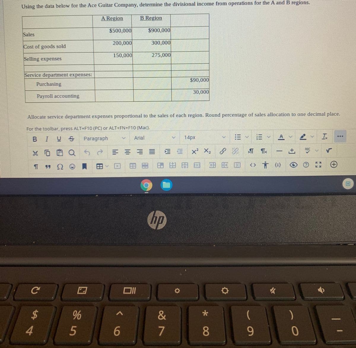 Using the data below for the Ace Guitar Company, determine the divisional income from operations for the A and B regions.
A Region
B Region
$500,000
$900,000
Sales
200,000
300,000
Cost of goods sold
150,000
275,000
Selling expenses
Service department expenses:
$90,000
Purchasing
30,000
Payroll accounting
Allocate service department expenses proportional to the sales of each region. Round percentage of sales allocation to one decimal place.
For the toolbar, press ALT+F10 (PC) or ALT+FN+F10 (Mac).
14px
E Y A V
車
B I
Paragraph
Arial
ABC
= =机=EE xX.
回田田田田田国田田因<>市()
Chp
女
2$
&
)
4.
7
8.
9-
