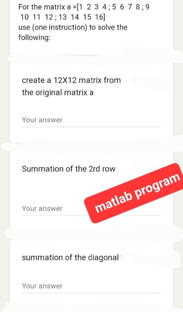 For the matrix a =[1 2 3 4; 5 6 7 8; 9
10 11 12 13 14 15 16]
use (one instruction) to solve the
following:
create a 12X12 matrix from
the original matrix a
Your answer
Summation of the 2rd row
Your answer
matlab program
summation of the diagonal
Your answer