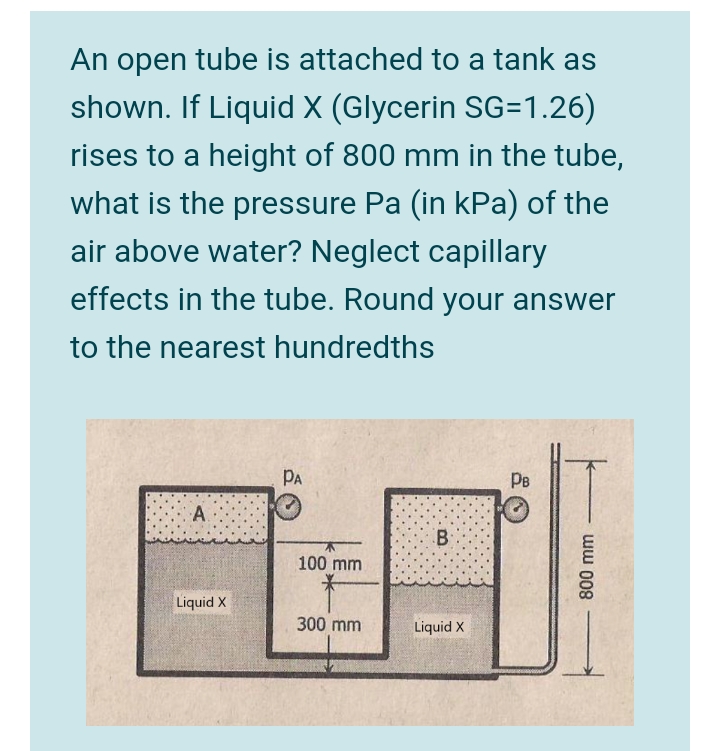 An open tube is attached to a tank as
shown. If Liquid X (Glycerin SG=1.26)
rises to a height of 800 mm in the tube,
what is the pressure Pa (in kPa) of the
air above water? Neglect capillary
effects in the tube. Round your answer
to the nearest hundredths
PA
Pe
A.
B:
100 mm
Liquid X
300 mm
Liquid X
ww 008
