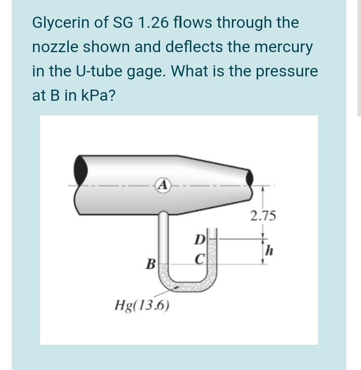 Glycerin of SG 1.26 flows through the
nozzle shown and deflects the mercury
in the U-tube gage. What is the pressure
at B in kPa?
A
2.75
h
B
Hg(13.6)
