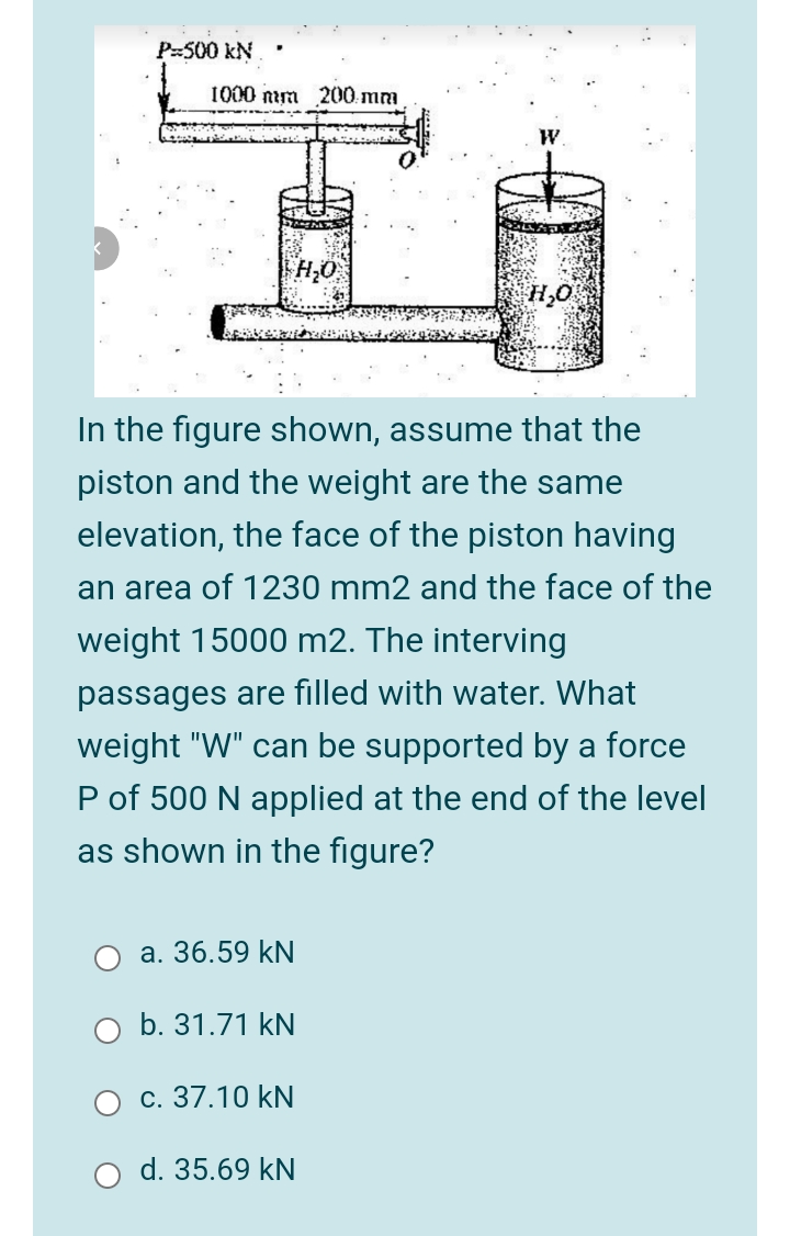 P-500 kN
1000 nim 200 mm
W.
H;O
H,O
In the figure shown, assume that the
piston and the weight are the same
elevation, the face of the piston having
an area of 1230 mm2 and the face of the
weight 15000 m2. The interving
passages are filled with water. What
weight "W" can be supported by a force
P of 500 N applied at the end of the level
as shown in the figure?
а. 36.59 kN
b. 31.71 kN
с. 37.10 kN
d. 35.69 kN
