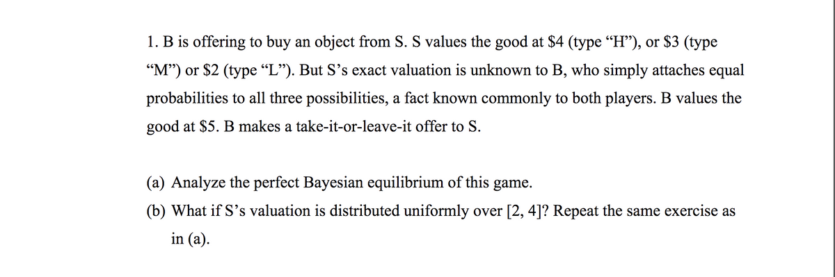 1. B is offering to buy an object from S. S values the good at $4 (type "H"), or $3 (type
"M") or $2 (type "L"). But S's exact valuation is unknown to B, who simply attaches equal
probabilities to all three possibilities, a fact known commonly to both players. B values the
good at $5. B makes a take-it-or-leave-it offer to S.
(a) Analyze the perfect Bayesian equilibrium of this game.
(b) What if S's valuation is distributed uniformly over [2, 4]? Repeat the same exercise as
in (a).
