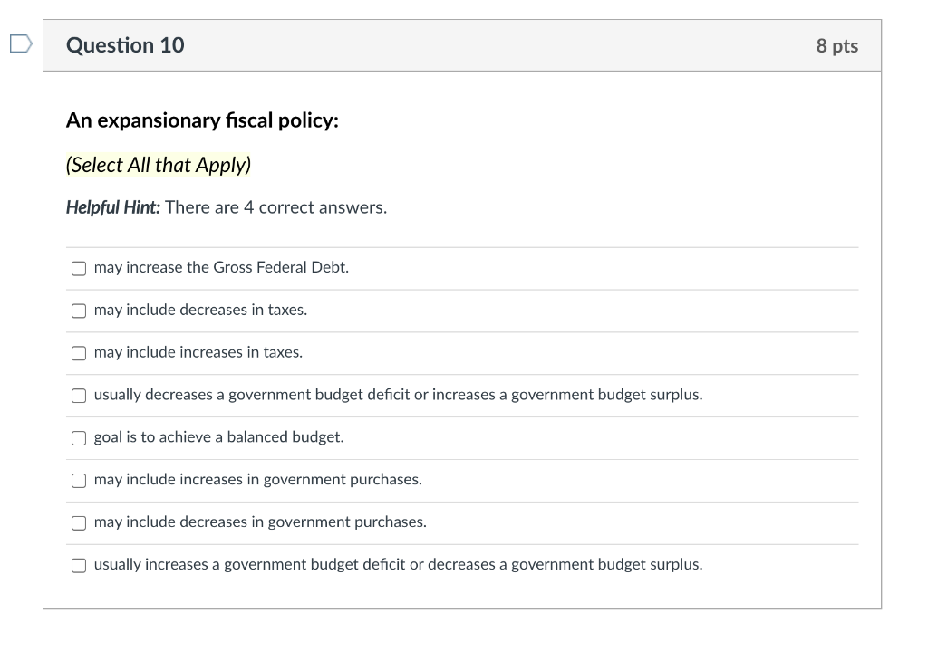 Question 10
8 pts
An expansionary fiscal policy:
(Select All that Apply)
Helpful Hint: There are 4 correct answers.
may increase the Gross Federal Debt.
O may include decreases in taxes.
O may include increases in taxes.
O usually decreases a government budget deficit or increases a government budget surplus.
O goal is to achieve a balanced budget.
O may include increases in government purchases.
O may include decreases in government purchases.
O usually increases a government budget deficit or decreases a government budget surplus.
