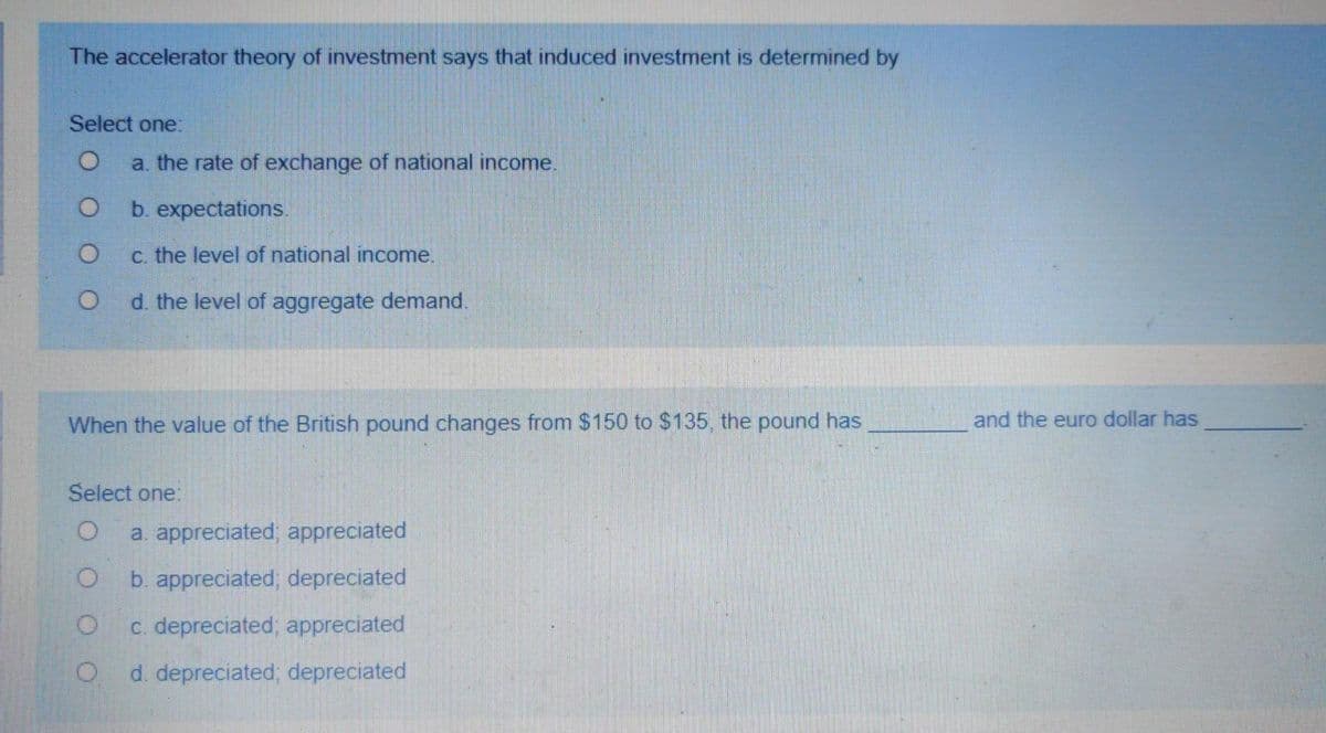 The accelerator theory of investment says that induced investment is determined by
Select one:
a. the rate of exchange of national income.
b. expectations.
c. the level of national income.
d. the level of aggregate demand.
When the value of the British pound changes from $150 to $135, the pound has
and the euro dollar has
Select one:
a. appreciated; appreciated
b. appreciated; depreciated
c. depreciated, appreciated
d. depreciated; depreciated
