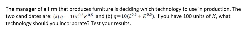 The manager of a firm that produces furniture is deciding which technology to use in production. The
two candidates are: (a) q =
10L0,5 K 0,5 and (b) q=10(L0.5 + K©,5). If you have 100 units of K, what
technology should you incorporate? Test your results.
