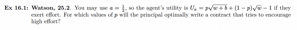 Ex 16.1: Watson, 25.2. You may use a =
3, so the agent's utility is Ua = pvw+b+ (1 – p)Vw – 1 if they
exert effort. For which values of p will the principal optimally write a contract that tries to encourage
high effort?
